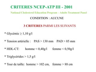 CRITERES NCEP-ATP III - 2001
National Cholesterol Education Program – Adults Treatment Panel
CONDITION : AUCUNE
3 CRITERES PARMI LES SUIVANTS
* Glycémie ≥ 1,10 g/l
* Tension artérielle : PAS > 130 mm PAD > 85 mm
* HDL-CT: homme < 0,40g/l femme < 0,50g/l
* Triglycérides > 1,5 g/l
* Tour de taille: homme > 102 cm, femme > 88 cm
 