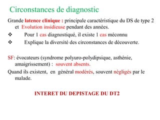 Circonstances de diagnostic
Grande latence clinique : principale caractéristique du DS de type 2
et Evolution insidieuse pendant des années.
❖ Pour 1 cas diagnostiqué, il existe 1 cas méconnu
❖ Explique la diversité des circonstances de découverte.
SF: évocateurs (syndrome polyuro-polydipsique, asthénie,
amaigrissement) : souvent absents.
Quand ils existent, en général modérés, souvent négligés par le
malade.
INTERET DU DEPISTAGE DU DT2
 