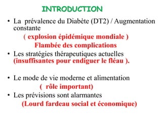 • La prévalence du Diabète (DT2) / Augmentation
constante
( explosion épidémique mondiale )
Flambée des complications
• Les stratégies thérapeutiques actuelles
(insuffisantes pour endiguer le fléau ).
• Le mode de vie moderne et alimentation
( rôle important)
• Les prévisions sont alarmantes
(Lourd fardeau social et économique)
INTRODUCTION
 