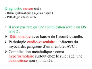 Diagnostic souvent posé :
- Bilan systématique ( sujets à risque )
- Pathologie intercurrente.
• Il n’est pas rare qu’une complication révèle un DS
type 2 :
➢ Rétinopathie avec baisse de l’acuité visuelle.
➢ Pathologie cardio-vasculaire : infarctus du
myocarde, gangrène d’un membre, AVC .
➢ Complication métabolique : coma
hyperosmolaire surtout chez le sujet âgé, une
acidocétose non spontanée.
 
