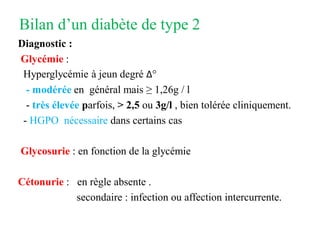 Bilan d’un diabète de type 2
Diagnostic :
Glycémie :
Hyperglycémie à jeun degré Δ°
- modérée en général mais ≥ 1,26g / l
- très élevée parfois, > 2,5 ou 3g/l , bien tolérée cliniquement.
- HGPO nécessaire dans certains cas
Glycosurie : en fonction de la glycémie
Cétonurie : en règle absente .
secondaire : infection ou affection intercurrente.
 