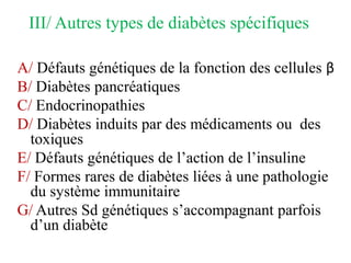 III/ Autres types de diabètes spécifiques
A/ Défauts génétiques de la fonction des cellules β
B/ Diabètes pancréatiques
C/ Endocrinopathies
D/ Diabètes induits par des médicaments ou des
toxiques
E/ Défauts génétiques de l’action de l’insuline
F/ Formes rares de diabètes liées à une pathologie
du système immunitaire
G/ Autres Sd génétiques s’accompagnant parfois
d’un diabète
 