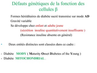 Défauts génétiques de la fonction des
cellules β
Formes héréditaires de diabète sucré transmise sur mode AD
Gravité variable
Se développe chez enfant et adulte jeune
(sécrétion insuline quantitativement insuffisante )
(Resistance insuline absente en général)
• Deux entités distinctes sont classées dans ce cadre :
- Diabète MODY ( Maturity Onset Diabetes of the Young )
- Diabète MITOCHONDRIAL .
 