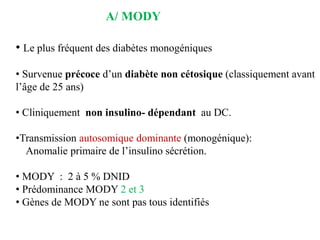 • Le plus fréquent des diabètes monogéniques
• Survenue précoce d’un diabète non cétosique (classiquement avant
l’âge de 25 ans)
• Cliniquement non insulino- dépendant au DC.
•Transmission autosomique dominante (monogénique):
Anomalie primaire de l’insulino sécrétion.
• MODY : 2 à 5 % DNID
• Prédominance MODY 2 et 3
• Gènes de MODY ne sont pas tous identifiés
A/ MODY
 