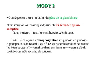 MODY 2
• Conséquence d’une mutation du gène de la glucokinase
•Transmission Autosomique dominante Pénétrance quasi-
complète
(tous porteurs mutation sont hyperglycémiques).
La GCK catalyse la phosphorylation du glucose en glucose-
6-phosphate dans les cellules BÊTA du pancréas endocrine et dans
les hépatocytes: elle constitue dans ces tissus une enzyme clé du
contrôle du métabolisme du glucose.
 