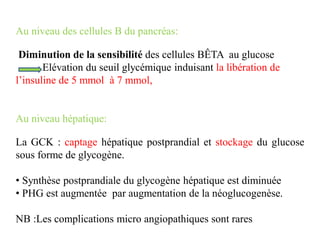 Au niveau des cellules B du pancréas:
Diminution de la sensibilité des cellules BÊTA au glucose
Elévation du seuil glycémique induisant la libération de
l’insuline de 5 mmol à 7 mmol,
Au niveau hépatique:
La GCK : captage hépatique postprandial et stockage du glucose
sous forme de glycogène.
• Synthèse postprandiale du glycogène hépatique est diminuée
• PHG est augmentée par augmentation de la néoglucogenèse.
NB :Les complications micro angiopathiques sont rares
 