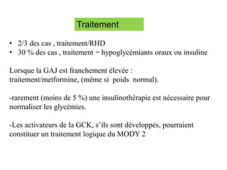 Traitement
• 2/3 des cas , traitement/RHD
• 30 % des cas , traitement = hypoglycémiants oraux ou insuline
Lorsque la GAJ est franchement élevée :
traitement/metformine, (même si poids normal).
-rarement (moins de 5 %) une insulinothérapie est nécessaire pour
normaliser les glycémies.
-Les activateurs de la GCK, s’ils sont développés, pourraient
constituer un traitement logique du MODY 2.
 