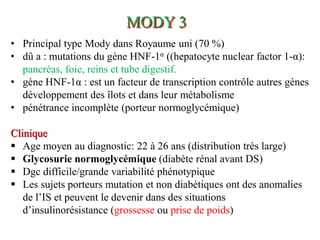 • Principal type Mody dans Royaume uni (70 %)
• dû a : mutations du gène HNF-1α ((hepatocyte nuclear factor 1-α):
pancréas, foie, reins et tube digestif.
• gène HNF-1α : est un facteur de transcription contrôle autres gènes
développement des îlots et dans leur métabolisme
• pénétrance incomplète (porteur normoglycémique)
Clinique
▪ Age moyen au diagnostic: 22 à 26 ans (distribution très large)
▪ Glycosurie normoglycémique (diabète rénal avant DS)
▪ Dgc difficile/grande variabilité phénotypique
▪ Les sujets porteurs mutation et non diabétiques ont des anomalies
de l’IS et peuvent le devenir dans des situations
d’insulinorésistance (grossesse ou prise de poids)
MODY 3
 