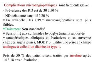 Complications microangiopathiques sont fréquentes(15 ans)
- Prévalence des RD est de 30 à 50 %
- ND débutante dans 15 à 20 %
▪ En revanche, les CPC° macroangiopathies sont plus
faibles.
▪Traitement Non standardisé.
▪ Sensibilité aux sulfamides hypoglycémiants rapportée
▪ caractéristiques cliniques et évolutives et sa survenue
chez des sujets jeunes, MODY 3 justifie une prise en charge
analogue à celle d’un diabète de type 1.
Près de 50 % des patients sont traités par insuline après
14 à 18 ans d’évolution.
 