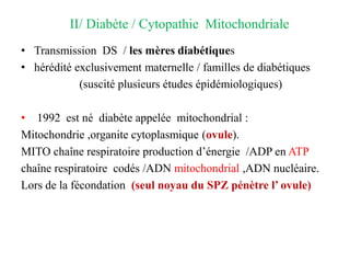 II/ Diabète / Cytopathie Mitochondriale
• Transmission DS / les mères diabétiques
• hérédité exclusivement maternelle / familles de diabétiques
(suscité plusieurs études épidémiologiques)
• 1992 est né diabète appelée mitochondrial :
Mitochondrie ,organite cytoplasmique (ovule).
MITO chaîne respiratoire production d’énergie /ADP en ATP
chaîne respiratoire codés /ADN mitochondrial ,ADN nucléaire.
Lors de la fécondation (seul noyau du SPZ pénètre l’ ovule)
 