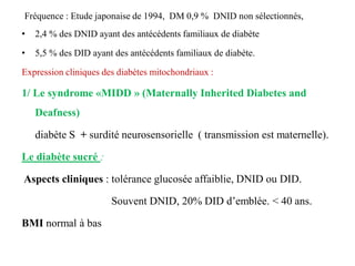 Fréquence : Etude japonaise de 1994, DM 0,9 % DNID non sélectionnés,
• 2,4 % des DNID ayant des antécédents familiaux de diabète
• 5,5 % des DID ayant des antécédents familiaux de diabète.
Expression cliniques des diabètes mitochondriaux :
1/ Le syndrome «MIDD » (Maternally Inherited Diabetes and
Deafness)
diabète S + surdité neurosensorielle ( transmission est maternelle).
Le diabète sucré :
Aspects cliniques : tolérance glucosée affaiblie, DNID ou DID.
Souvent DNID, 20% DID d’emblée. < 40 ans.
BMI normal à bas
 
