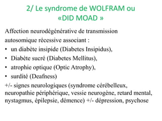 2/ Le syndrome de WOLFRAM ou
«DID MOAD »
Affection neurodégénérative de transmission
autosomique récessive associant :
• un diabète insipide (Diabetes Insipidus),
• Diabète sucré (Diabetes Mellitus),
• atrophie optique (Optic Atrophy),
• surdité (Deafness)
+/- signes neurologiques (syndrome cérébelleux,
neuropathie périphérique, vessie neurogène, retard mental,
nystagmus, épilepsie, démence) +/- dépression, psychose
 