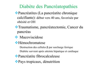 Diabète des Pancréatopathies
❖Pancréatites (La pancréatite chronique
calcifiante): début vers 40 ans, favorisée par
obésité et OH
❖Traumatisme, pancréatectomie, Cancer du
pancréas
❖ Mucoviscidose
❖Hémochromatose
Destruction des cellules β par surcharge ferrique
Diabète survient après atteinte hépatique et cardiaque
❖Pancréatite fibrocalculeuse
❖Pays tropicaux, dénutrition
 