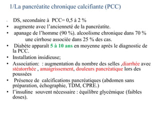 1/La pancréatite chronique calcifiante (PCC)
• DS, secondaire à PCC= 0,5 à 2 %
• augmente avec l’ancienneté de la pancréatite.
• apanage de l’homme (90 %). alcoolisme chronique dans 70 %
une cirrhose associée dans 25 % des cas.
• Diabète apparaît 5 à 10 ans en moyenne après le diagnostic de
la PCC.
• Installation insidieuse;
• Association: : augmentation du nombre des selles ,diarrhée avec
stéatorrhée , amaigrissement, douleurs pancréatique lors des
poussées
• Présence de calcifications pancréatiques (abdomen sans
préparation, échographie, TDM, CPRE.)
• l’insuline souvent nécessaire : équilibre glycémique (faibles
doses).
 