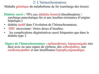 2/ L’hémochromatose
Maladie génétique du métabolisme de fer (surcharge des tissus):
Diabète sucré : 70% cas; (diabète bronzé) (Insulinopénie /
surcharge pancréatique fer et une insulino-résistance d’origine
hépatique.)
• diabète tardif dans l’évolution de l’hémochromatose.
• DID nécessitant / fortes doses d’insuline.
• les complications dégénératives aussi fréquentes que dans le
diabète type 2
Signes de l’hémochromatose : mélanodérmie, hépatomégalie très
dure avec ou sans signes de cirrhose, des arthropathies, une
cardiomyopathie et une insuffisance hypophysogonadique.
 