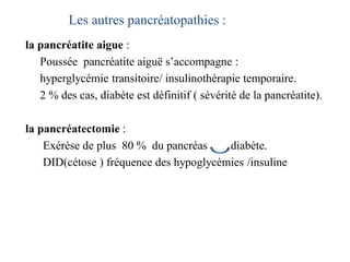 Les autres pancréatopathies :
la pancréatite aigue :
Poussée pancréatite aiguë s’accompagne :
hyperglycémie transitoire/ insulinothérapie temporaire.
2 % des cas, diabète est définitif ( sévérité de la pancréatite).
la pancréatectomie :
Exérèse de plus 80 % du pancréas diabète.
DID(cétose ) fréquence des hypoglycémies /insuline
 