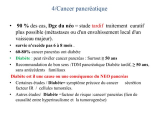 4/Cancer pancréatique
• 90 % des cas, Dgc du néo = stade tardif traitement curatif
plus possible (métastases ou d'un envahissement local d'un
vaisseau majeur).
• survie n’excède pas 6 à 8 mois .
• 60-80% cancer pancréas ont diabète
• Diabète : peut révéler cancer pancréas : Surtout ≥ 50 ans
• Recommandation de bon sens :TDM pancréatique Diabète tardif, ≥ 50 ans,
sans antécédents familiaux
Diabète est il une cause ou une conséquence du NEO pancréas
• Certaines études / Diabète= symptôme précoce du cancer sécrétion
facteur IR / cellules tumorales.
• Autres études/ Diabète =facteur de risque :cancer/ pancréas (lien de
causalité entre hyperinsulisme et la tumorogenèse)
 