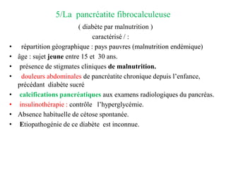 5/La pancréatite fibrocalculeuse
( diabète par malnutrition )
caractérisé / :
• répartition géographique : pays pauvres (malnutrition endémique)
• âge : sujet jeune entre 15 et 30 ans.
• présence de stigmates cliniques de malnutrition.
• douleurs abdominales de pancréatite chronique depuis l’enfance,
précédant diabète sucré
• calcifications pancréatiques aux examens radiologiques du pancréas.
• insulinothérapie : contrôle l’hyperglycémie.
• Absence habituelle de cétose spontanée.
• Etiopathogénie de ce diabète est inconnue.
 