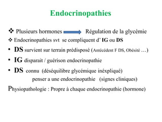 Endocrinopathies
❖ Plusieurs hormones Régulation de la glycémie
❖ Endocrinopathies svt se compliquent d’ IG ou DS
• DS survient sur terrain prédisposé (Antécédent F DS, Obésité …)
• IG disparait / guérison endocrinopathie
• DS connu (déséquilibre glycémique inéxpliqué)
penser a une endocrinopathie (signes cliniques)
Physiopathologie : Propre à chaque endocrinopathie (hormone)
 