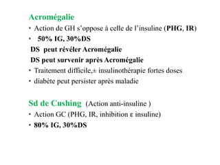 Acromégalie
• Action de GH s’oppose à celle de l’insuline (PHG, IR)
• 50% IG, 30%DS
DS peut révéler Acromégalie
DS peut survenir après Acromégalie
• Traitement difficile,± insulinothérapie fortes doses
• diabète peut persister après maladie
Sd de Cushing (Action anti-insuline )
• Action GC (PHG, IR, inhibition ε insuline)
• 80% IG, 30%DS
 