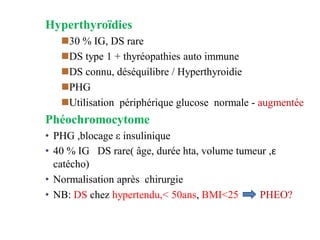 Hyperthyroïdies
◼30 % IG, DS rare
◼DS type 1 + thyréopathies auto immune
◼DS connu, déséquilibre / Hyperthyroidie
◼PHG
◼Utilisation périphérique glucose normale - augmentée
Phéochromocytome
• PHG ,blocage ε insulinique
• 40 % IG DS rare( âge, durée hta, volume tumeur ,ε
catécho)
• Normalisation après chirurgie
• NB: DS chez hypertendu,< 50ans, BMI<25 PHEO?
 