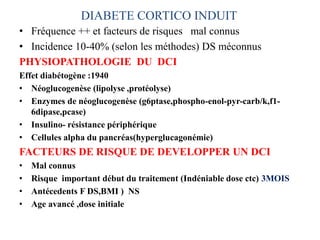 DIABETE CORTICO INDUIT
• Fréquence ++ et facteurs de risques mal connus
• Incidence 10-40% (selon les méthodes) DS méconnus
PHYSIOPATHOLOGIE DU DCI
Effet diabétogène :1940
• Néoglucogenèse (lipolyse ,protéolyse)
• Enzymes de néoglucogenèse (g6ptase,phospho-enol-pyr-carb/k,f1-
6dipase,pcase)
• Insulino- résistance périphérique
• Cellules alpha du pancréas(hyperglucagonémie)
FACTEURS DE RISQUE DE DEVELOPPER UN DCI
• Mal connus
• Risque important début du traitement (Indéniable dose ctc) 3MOIS
• Antécedents F DS,BMI ) NS
• Age avancé ,dose initiale
 