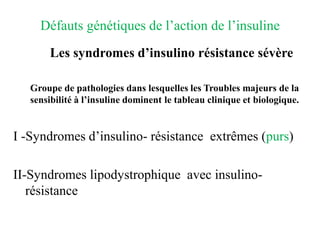 Défauts génétiques de l’action de l’insuline
Les syndromes d’insulino résistance sévère
Groupe de pathologies dans lesquelles les Troubles majeurs de la
sensibilité à l’insuline dominent le tableau clinique et biologique.
I -Syndromes d’insulino- résistance extrêmes (purs)
II-Syndromes lipodystrophique avec insulino-
résistance
 
