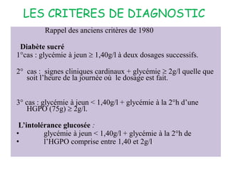 LES CRITERES DE DIAGNOSTIC
Rappel des anciens critères de 1980
Diabète sucré
1°cas : glycémie à jeun  1,40g/l à deux dosages successifs.
2° cas : signes cliniques cardinaux + glycémie  2g/l quelle que
soit l’heure de la journée où le dosage est fait.
3° cas : glycémie à jeun < 1,40g/l + glycémie à la 2°h d’une
HGPO (75g)  2g/l.
L’intolérance glucosée :
• glycémie à jeun < 1,40g/l + glycémie à la 2°h de
• l’HGPO comprise entre 1,40 et 2g/l.
 