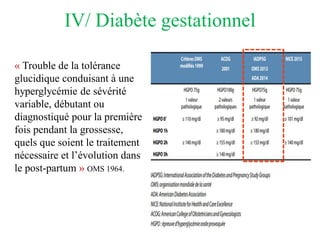 IV/ Diabète gestationnel
« Trouble de la tolérance
glucidique conduisant à une
hyperglycémie de sévérité
variable, débutant ou
diagnostiqué pour la première
fois pendant la grossesse,
quels que soient le traitement
nécessaire et l’évolution dans
le post-partum » OMS 1964.
 