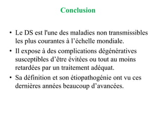 Conclusion
• Le DS est l'une des maladies non transmissibles
les plus courantes à l’échelle mondiale.
• Il expose à des complications dégénératives
susceptibles d’être évitées ou tout au moins
retardées par un traitement adéquat.
• Sa définition et son étiopathogénie ont vu ces
dernières années beaucoup d’avancées.
 