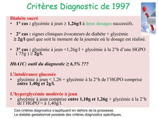 Critères Diagnostic de 1997
Diabète sucré
• 1° cas : glycémie à jeun  1,26g/l à deux dosages successifs.
• 2° cas : signes cliniques évocateurs de diabète + glycémie
 2g/l quel que soit le moment de la journée où le dosage est réalisé.
• 3° cas : glycémie à jeun <1,26g/l + glycémie à la 2°h d’une HGPO
( 75g )  2g/l.
HbA1C: outil du diagnostic ≥ 6,5% ???
L’intolérance glucosée
• glycémie à jeun < 1,26 + glycémie à la 2°h de l’HGPO comprise
entre 1,40g et 2g/l.
L’hyperglycémie modérée à jeun
• glycémie à jeun comprise entre 1,10g et 1,26g + glycémie à la 2°h
de l’HGPO < à 1,40g/l.
Ces critères diagnostics s’appliquent en dehors de la grossesse.
Le diabète gestationnel possède des critères diagnostics spécifiques.
 