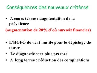 Conséquences des nouveaux critères
• A cours terme : augmentation de la
prévalence
(augmentation de 20% d’où surcoût financier)
• L’HGPO devient inutile pour le dépistage de
masse
• Le diagnostic sera plus précoce
• A long terme : réduction des complications
 