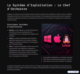 Le Système d'Exploitation : Le Chef
d'Orchestre
Imaginez un orchestre sans chef. Chaque musicien jouerait sa partition sans coordination, créant un chaos. Le système
d'exploitation (OS) est le chef d'orchestre de votre ordinateur. C'est le logiciel principal qui gère toutes les ressources
matérielles et logicielles, permettant aux programmes de fonctionner et à l'utilisateur d'interagir avec la machine de
manière intuitive.
Principaux Systèmes
d'Exploitation
Windows : Le plus répandu au monde, développé par
Microsoft. Connu pour sa polyvalence et sa
compatibilité avec une vaste gamme de logiciels et de
matériels.
macOS : Le système d'exploitation des ordinateurs
Apple (Mac). Apprécié pour son interface utilisateur
élégante, sa simplicité d'utilisation et son intégration
avec l'écosystème Apple.
Linux : Un système d'exploitation "open source" (code
source ouvert), ce qui signifie qu'il est gratuit et
modifiable par tous. Il existe de nombreuses versions
(distributions) comme Ubuntu, Fedora, ou Debian.
Très utilisé par les développeurs et dans les serveurs
pour sa robustesse et sa flexibilité.
Sans système d'exploitation, un ordinateur serait une
boîte inerte de composants électroniques. C'est l'OS
qui lui donne vie et le rend "utilisable" au quotidien.
Le système d'exploitation est la première chose qui se charge au démarrage de votre ordinateur et reste actif tant que
l'ordinateur est allumé. Il gère la mémoire, les processus, les périphériques et le système de fichiers, assurant que tout
fonctionne en harmonie.
 