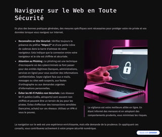 Naviguer sur le Web en Toute
Sécurité
En plus des bonnes pratiques générales, des mesures spécifiques sont nécessaires pour protéger votre vie privée et vos
données lorsque vous naviguez sur Internet.
Reconnaître un Site Sécurisé : Vérifiez toujours la
présence du préfixe "https://" et d'une petite icône
de cadenas dans la barre d'adresse de votre
navigateur. Cela indique que la connexion entre votre
navigateur et le site est chiffrée et sécurisée.
Attention au Phishing : Le phishing est une technique
d'escroquerie où des cybercriminels se font passer
pour des entités légitimes (banques, administrations,
services en ligne) pour vous soutirer des informations
confidentielles. Soyez vigilant face aux e-mails,
messages ou sites web suspects, aux fautes
d'orthographe ou aux demandes urgentes
d'informations personnelles.
Éviter les Wi-Fi Publics non Sécurisés : Les réseaux
Wi-Fi publics (cafés, aéroports) sont souvent non
chiffrés et peuvent être un terrain de jeu pour les
pirates. Évitez d'effectuer des transactions sensibles
(bancaires, achats) sur ces réseaux. Utilisez un VPN si
vous le pouvez.
La vigilance est votre meilleure alliée en ligne. En
étant informé des menaces et en adoptant des
comportements prudents, vous minimisez les risques.
La navigation sur le web est une expérience enrichissante, mais elle demande de la prudence. En appliquant ces
conseils, vous contribuerez activement à votre propre sécurité numérique.
 