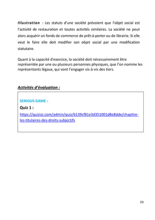 59
Illustration : Les statuts d’une société prévoient que l’objet social est
l’activité de restauration et toutes activités similaires. La société ne peut
alors acquérir un fonds de commerce de prêt-à-porter ou de librairie. Si elle
veut le faire elle doit modifier son objet social par une modification
statutaire.
Quant à la capacité d'exercice, la société doit nécessairement être
représentée par une ou plusieurs personnes physiques, que l’on nomme les
représentants légaux, qui vont l’engager vis-à-vis des tiers.
Activités d’évaluation :
SERIOUS GAME :
Quiz 1 :
https://quizizz.com/admin/quiz/6139cf81e3d351001d8e8dde/chapitre-
les-titulaires-des-droits-subjectifs
 