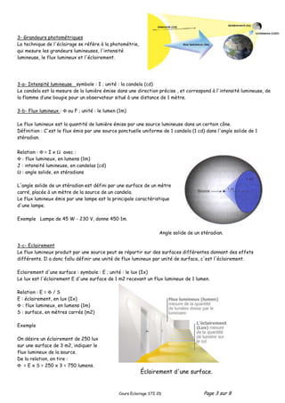 Cours Eclairage STI 2D Page 3 sur 8
3- Grandeurs photométriques
La technique de l'éclairage se réfère à la photométrie,
qui mesure les grandeurs lumineuses, l'intensité
lumineuse, le flux lumineux et l'éclairement.
3-a- Intensité lumineuse symbole : I ; unité : la candela (cd)
Le candela est la mesure de la lumière émise dans une direction précise , et correspond à l'intensité lumineuse, de
la flamme d’une bougie pour un observateur situé à une distance de 1 mètre.
3-b- Flux lumineux : Φ ou F ; unité : le lumen (1m)
Le flux lumineux est la quantité de lumière émise par une source lumineuse dans un certain cône.
Définition : C'est le flux émis par une source ponctuelle uniforme de 1 candela (1 cd) dans l'angle solide de 1
stéradian.
Relation : Φ = I x Ω avec :
Φ : flux lumineux, en lumens (1m)
J : intensité lumineuse, en candelas (cd)
Ω : angle solide, en stéradians
L'angle solide de un stéradian est défini par une surface de un mètre
carré, placée à un mètre de la source de un candela.
Le flux lumineux émis par une lampe est la principale caractéristique
d'une lampe.
Exemple Lampe de 45 W - 230 V, donne 450 1m.
3-c- Eclairement
Le flux lumineux produit par une source peut se répartir sur des surfaces différentes donnant des effets
différents. Il a donc fallu définir une unité de flux lumineux par unité de surface, c'est l'éclairement.
Eclairement d'une surface : symbole : E ; unité : le lux (Ix)
Le lux est l'éclairement E d'une surface de 1 m2 recevant un flux lumineux de 1 lumen.
Relation : E = Φ / S
E : éclairement, en lux (Ix)
Φ : flux lumineux, en lumens (1m)
S : surface, en mètres carrés (m2)
Exemple
On désire un éclairement de 250 lux
sur une surface de 3 m2, indiquer le
flux lumineux de la source.
De la relation, on tire :
Φ = E x S = 250 x 3 = 750 lumens.
Angle solide de un stéradian.
Éclairement d'une surface.
 