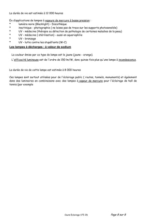 Cours Eclairage STI 2D Page 8 sur 8
La durée de vie est estimée à 12 000 heures
Ex d’applications de lampes à vapeurs de mercure à basse pression :
* lumière noire (Blacklight) - Discothèque
* inactinique - photographie ( ne laisse pas de trace sur les supports photosensible)
* UV - médecine (thérapie ou détection de pathologie de certaines maladies de la peau)
* UV - médecine ( stérilisation) - aussi en aquariophilie
* UV - bronzage
* UV - lutte contre les stupéfiants (W-C)
Les lampes à décharges : à valeur de sodium
*
La durée de vie de cette lampe est estimée à 8 000 heures
Ces lampes sont surtout utilisées pour de l'éclairage public ( routes, tunnels, monuments) et également
dans des luminaires en combinaisons avec des lampes à vapeur de mercure pour l'éclairage de hall de
tennis (par exemple
La couleur émise par ce type de lampe est le jaune (jaune - orange).
L'efficacité lumineuse est de l'ordre de 150 lm/W, donc quinze fois plus qu'une lampe à incandescence.
 