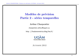 `         ´
Arthur CHARPENTIER - Modeles de previsions (ACT6420 - Automne 2012)




                           Mod`les de pr´vision
                                e          e
                        Partie 2 - s´ries temporelles
                                    e

                                         Arthur Charpentier
                                       charpentier.arthur@uqam.ca

                                  http ://freakonometrics.blog.free.fr/




                                              Automne 2012
 