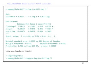 `         ´
 Arthur CHARPENTIER - Modeles de previsions (ACT6420 - Automne 2012)



> summary(lm(z.diff~1+z.lag.1+z.diff.lag ))

Call:
lm(formula = z.diff ~ 1 + z.lag.1 + z.diff.lag)

Coefficients:
            Estimate Std. Error t value Pr(>|t|)
(Intercept) 0.29175     0.13153   2.218   0.0275 *
z.lag.1     -0.03559    0.01545 -2.304    0.0221 *
z.diff.lag -0.01976     0.06471 -0.305    0.7603
---
Signif. codes: 0 *** 0.001 ** 0.01 * 0.05 . 0.1    1

Residual standard error: 0.9586 on 235 degrees of freedom
Multiple R-squared: 0.02313,        Adjusted R-squared: 0.01482
F-statistic: 2.782 on 2 and 235 DF, p-value: 0.06393

voire une tendance lin´aire
                      e

> temps=(lags+1):n
> summary(lm(z.diff~1+temps+z.lag.1+z.diff.lag ))

                                                                       10
 