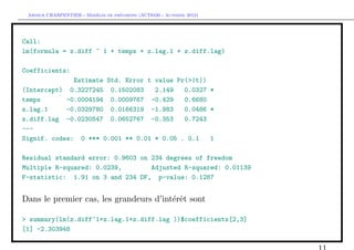 `         ´
 Arthur CHARPENTIER - Modeles de previsions (ACT6420 - Automne 2012)




Call:
lm(formula = z.diff ~ 1 + temps + z.lag.1 + z.diff.lag)

Coefficients:
              Estimate Std. Error t value Pr(>|t|)
(Intercept) 0.3227245 0.1502083     2.149   0.0327 *
temps       -0.0004194 0.0009767 -0.429     0.6680
z.lag.1     -0.0329780 0.0166319 -1.983     0.0486 *
z.diff.lag -0.0230547 0.0652767 -0.353      0.7243
---
Signif. codes: 0 *** 0.001 ** 0.01 * 0.05 . 0.1    1

Residual standard error: 0.9603 on 234 degrees of freedom
Multiple R-squared: 0.0239,        Adjusted R-squared: 0.01139
F-statistic: 1.91 on 3 and 234 DF, p-value: 0.1287


Dans le premier cas, les grandeurs d’int´rˆt sont
                                        ee

> summary(lm(z.diff~1+z.lag.1+z.diff.lag ))$coefficients[2,3]
[1] -2.303948
 
