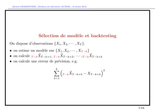 `         ´
 Arthur CHARPENTIER - Modeles de previsions (ACT6420 - Automne 2012)




                        S´lection de mod`le et backtesting
                         e              e
On dispose d’observations {X1 , X2 , · · · , XT }.
• on estime un mod`le sur {X1 , X2 , · · · , XT −k }
                     e
• on calcule T −k XT −k+1 , T −k XT −k+2 , · · · ,T −k XT −k+k
• on calcule une erreur de pr´vision, e.g.
                               e
                                        k                                   2
                                              T −k XT −k+h      − XT −k+h
                                      h=1
 