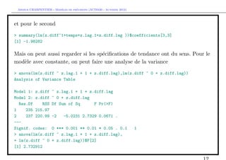`         ´
 Arthur CHARPENTIER - Modeles de previsions (ACT6420 - Automne 2012)




et pour le second
> summary(lm(z.diff~1+temps+z.lag.1+z.diff.lag ))$coefficients[3,3]
[1] -1.98282

Mais on peut aussi regarder si les sp´ciﬁcations de tendance ont du sens. Pour le
                                     e
mod`le avec constante, on peut faire une analyse de la variance
    e
> anova(lm(z.diff ~ z.lag.1 + 1 + z.diff.lag),lm(z.diff ~ 0 + z.diff.lag))
Analysis of Variance Table

Model 1: z.diff ~ z.lag.1 + 1 + z.diff.lag
Model 2: z.diff ~ 0 + z.diff.lag
  Res.Df     RSS Df Sum of Sq      F Pr(>F)
1    235 215.97
2    237 220.99 -2    -5.0231 2.7329 0.0671 .
---
Signif. codes: 0 *** 0.001 ** 0.01 * 0.05 . 0.1                        1
> anova(lm(z.diff ~ z.lag.1 + 1 + z.diff.lag),
+ lm(z.diff ~ 0 + z.diff.lag))$F[2]
[1] 2.732912
 
