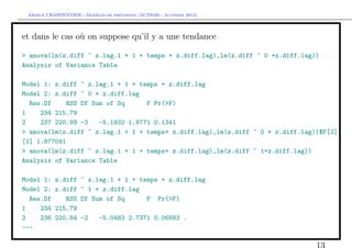 `         ´
 Arthur CHARPENTIER - Modeles de previsions (ACT6420 - Automne 2012)




et dans le cas o` on suppose qu’il y a une tendance
                u

> anova(lm(z.diff ~ z.lag.1 + 1 + temps + z.diff.lag),lm(z.diff ~ 0 +z.diff.lag))
Analysis of Variance Table

Model 1: z.diff ~ z.lag.1 + 1 + temps + z.diff.lag
Model 2: z.diff ~ 0 + z.diff.lag
  Res.Df     RSS Df Sum of Sq      F Pr(>F)
1    234 215.79
2    237 220.99 -3    -5.1932 1.8771 0.1341
> anova(lm(z.diff ~ z.lag.1 + 1 + temps+ z.diff.lag),lm(z.diff ~ 0 + z.diff.lag))$F[2]
[1] 1.877091
> anova(lm(z.diff ~ z.lag.1 + 1 + temps+ z.diff.lag),lm(z.diff ~ 1+z.diff.lag))
Analysis of Variance Table

Model 1:   z.diff    ~ z.lag.1 + 1 + temps + z.diff.lag
Model 2:   z.diff    ~ 1 + z.diff.lag
  Res.Df      RSS    Df Sum of Sq      F Pr(>F)
1    234   215.79
2    236   220.84    -2      -5.0483 2.7371 0.06683 .
---

                                                                                13
 
