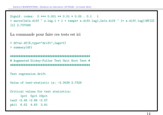 `         ´
 Arthur CHARPENTIER - Modeles de previsions (ACT6420 - Automne 2012)



Signif. codes: 0 *** 0.001 ** 0.01 * 0.05 . 0.1    1
> anova(lm(z.diff ~ z.lag.1 + 1 + temps+ z.diff.lag),lm(z.diff ~ 1+ z.diff.lag))$F[2]
[1] 2.737086

La commande pour faire ces tests est ici

> df=ur.df(X,type="drift",lags=1)
> summary(df)

###############################################
# Augmented Dickey-Fuller Test Unit Root Test #
###############################################

Test regression drift

Value of test-statistic is: -2.3039 2.7329

Critical values for test statistics:
      1pct 5pct 10pct
tau2 -3.46 -2.88 -2.57
phi1 6.52 4.63 3.81

                                                                                14
 
