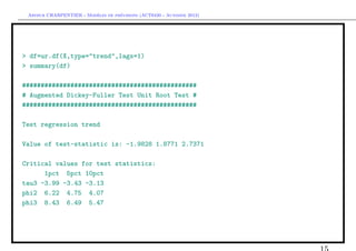 `         ´
 Arthur CHARPENTIER - Modeles de previsions (ACT6420 - Automne 2012)




> df=ur.df(X,type="trend",lags=1)
> summary(df)

###############################################
# Augmented Dickey-Fuller Test Unit Root Test #
###############################################

Test regression trend

Value of test-statistic is: -1.9828 1.8771 2.7371

Critical values for test statistics:
      1pct 5pct 10pct
tau3 -3.99 -3.43 -3.13
phi2 6.22 4.75 4.07
phi3 8.43 6.49 5.47
 