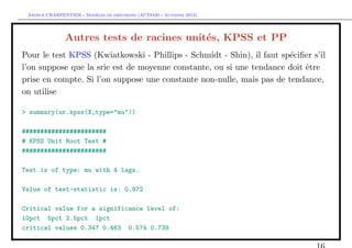 `         ´
 Arthur CHARPENTIER - Modeles de previsions (ACT6420 - Automne 2012)




               Autres tests de racines unit´s, KPSS et PP
                                           e
Pour le test KPSS (Kwiatkowski - Phillips - Schmidt - Shin), il faut sp´ciﬁer s’il
                                                                       e
l’on suppose que la srie est de moyenne constante, ou si une tendance doit ˆtre
                                                                           e
prise en compte. Si l’on suppose une constante non-nulle, mais pas de tendance,
on utilise

> summary(ur.kpss(X,type="mu"))

#######################
# KPSS Unit Root Test #
#######################

Test is of type: mu with 4 lags.

Value of test-statistic is: 0.972

Critical value for a significance level of:
10pct 5pct 2.5pct 1pct
critical values 0.347 0.463 0.574 0.739
 