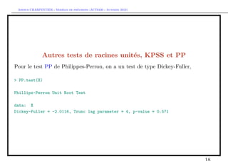 `         ´
 Arthur CHARPENTIER - Modeles de previsions (ACT6420 - Automne 2012)




               Autres tests de racines unit´s, KPSS et PP
                                           e
Pour le test PP de Philippes-Perron, on a un test de type Dickey-Fuller,

> PP.test(X)

Phillips-Perron Unit Root Test

data: X
Dickey-Fuller = -2.0116, Trunc lag parameter = 4, p-value = 0.571
 