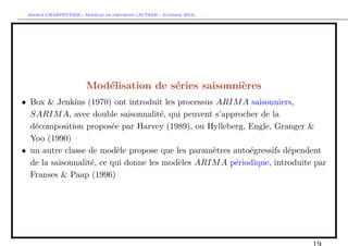 `         ´
 Arthur CHARPENTIER - Modeles de previsions (ACT6420 - Automne 2012)




                        Mod´lisation de s´ries saisonni`res
                           e             e             e
• Box & Jenkins (1970) ont introduit les processus ARIM A saisonniers,
  SARIM A, avec double saisonnalit´, qui peuvent s’approcher de la
                                      e
  d´composition propos´e par Harvey (1989), ou Hylleberg, Engle, Granger &
   e                     e
  Yoo (1990)
• un autre classe de mod`le propose que les param`tres auto´gressifs d´pendent
                           e                      e        e          e
  de la saisonnalit´, ce qui donne les mod`les ARIM A p´riodique, introduite par
                   e                      e            e
  Franses & Paap (1996)
 