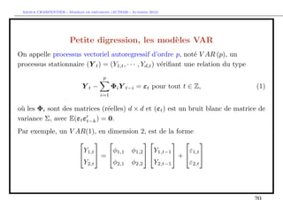 `         ´
 Arthur CHARPENTIER - Modeles de previsions (ACT6420 - Automne 2012)




                        Petite digression, les mod`les VAR
                                                  e
On appelle processus vectoriel autoregressif d’ordre p, not´ V AR (p), un
                                                                   e
processus stationnaire (Y t ) = (Y1,t , · · · , Yd,t ) v´riﬁant une relation du type
                                                        e
                                        p
                              Yt−            Φi Y t−i = εt pour tout t ∈ Z,            (1)
                                       i=1

o` les Φi sont des matrices (r´elles) d × d et (εt ) est un bruit blanc de matrice de
 u                             e
variance Σ, avec E(εt εt−k ) = 0.
Par exemple, un V AR(1), en dimension 2, est de la forme
                                               
                    Y         φ    φ1,2    Y           ε
                    1,t  =  1,1        1,t−1  +  1,t 
                    Y2,t      φ2,1 φ2,2    Y2,t−1      ε2,t
 