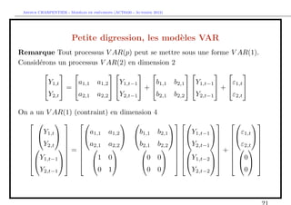 `         ´
 Arthur CHARPENTIER - Modeles de previsions (ACT6420 - Automne 2012)




                        Petite digression, les mod`les VAR
                                                  e
Remarque Tout processus V AR(p) peut se mettre sous une forme V AR(1).
Consid´rons un processus V AR(2) en dimension 2
      e
                                                        
         Y         a    a1,2    Y           b    b      Y           ε
         1,t  =  1,1        1,t−1  +  1,1 2,1   1,t−1  +  1,t 
         Y2,t      a2,1 a2,2    Y2,t−1      b2,1 b2,2   Y2,t−1      ε2,t

On a un V AR(1) (contraint) en dimension                       4
                                                                          
       Y             a     a1,2     b                              b2,1      Y             ε
    1,t    1,1              1,1                                   1,t−1   1,t 
   Y2,t   a2,1 a2,2              b2,1                           b2,2   Y2,t−1   ε2,t 
                                                                                        
            =                                                            +    
                                                                                        
   Y1,t−1           1 0             0                           0       Y1,t−2   0 
                                                                            
      Y2,t−1           0 1             0                           0         Y2,t−2          0
 